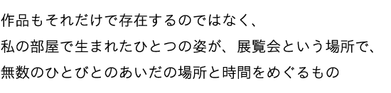 作品もそれだけで存在するのではなく、私の部屋で生まれたひとつの姿が、展覧会という場所で、無数のひとびとのあいだの場所と時間をめぐるもの