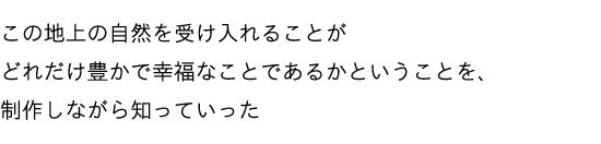 この地上の自然を受け入れることがどれだけ豊かで幸福なことであるかということを、制作しながら知っていった