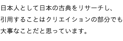 日本人として日本の古典をリサーチし、引用することはクリエイションの部分でも大事なことだと思っています。