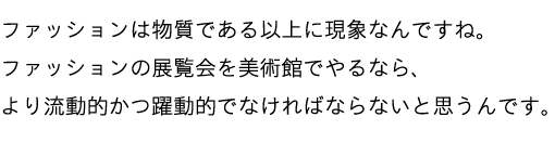 ファッションは物質である以上に現象なんですね。ファッションの展覧会を美術館でやるなら、より流動的かつ躍動的でなければならないと思うんです。